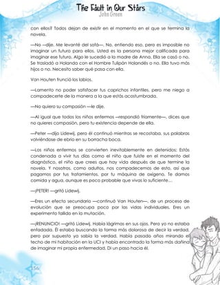 156
con ellos? Todos dejan de existir en el momento en el que se termina la
novela.
—No ―dije. Me levanté del sofá—. No, entiendo eso, pero es imposible no
imaginar un futuro para ellos. Usted es la persona mejor calificada para
imaginar ese futuro. Algo le sucedió a la madre de Anna. Ella se casó o no.
Se trasladó a Holanda con el Hombre Tulipán Holandés o no. Ella tuvo más
hijos o no. Necesito saber qué pasa con ella.
Van Houten frunció los labios.
—Lamento no poder satisfacer tus caprichos infantiles, pero me niego a
compadecerte de la manera a la que estás acostumbrada.
—No quiero su compasión —le dije.
—Al igual que todos los niños enfermos ―respondió fríamente—, dices que
no quieres compasión, pero tu existencia depende de ella.
—Peter —dijo Lidewij, pero él continuó mientras se recostaba, sus palabras
volviéndose de ebrio en su borracha boca.
—Los niños enfermos se convierten inevitablemente en detenidos: Estás
condenada a vivir tus días como el niño que fuiste en el momento del
diagnóstico, el niño que crees que hay vida después de que termine la
novela. Y nosotros, como adultos, nos compadecemos de esto, así que
pagamos por tus tratamientos, por tu máquina de oxígeno. Te damos
comida y agua, aunque es poco probable que vivas lo suficiente…
—¡PETER! —gritó Lidewij.
—Eres un efecto secundario —continuó Van Houten—, de un proceso de
evolución que se preocupa poco por las vidas individuales. Eres un
experimento fallido en la mutación.
—¡RENUNCIO! —gritó Lidewij. Había lágrimas en sus ojos. Pero yo no estaba
enfadada. Él estaba buscando la forma más dolorosa de decir la verdad,
pero por supuesto ya sabía la verdad. Había pasado años mirando el
techo de mi habitación en la UCI y había encontrado la forma más dañina
de imaginar mi propia enfermedad. Di un paso hacia él.
 