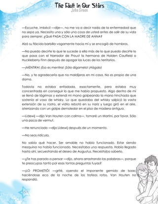 157
—Escuche, imbécil —dije—, no me va a decir nada de la enfermedad que
no sepa ya. Necesito una y sólo una cosa de usted antes de salir de su vida
para siempre: ¿Qué PASA CON LA MADRE DE ANNA?
Alzó su flácida barbilla vagamente hacia mí y se encogió de hombros.
—No puedo decirte lo que le sucede a ella más de lo que puedo decirte lo
que pasa con el Narrador de Proust la hermana de Holden Caulfield o
Huckleberry Finn después de apagar las luces de los territorios.
—¡MENTIRA! ¡Eso es mentira! ¡Sólo dígamelo! ¡Hágalo!
—No, y te agradecería que no maldijeras en mi casa. No es propio de una
dama.
Todavía no estaba enfadada, exactamente, pero estaba muy
concentrada en conseguir lo que me había propuesto. Algo dentro de mí
se llenó de lágrimas y extendí mi mano golpeando la mano hinchada que
sostenía el vaso de whisky. Lo que quedaba del whisky salpicó la vasta
extensión de su rostro, el vidrio rebotó en su nariz y luego giró en el aire,
aterrizando con un golpe demoledor en el piso de madera antigua.
—Lidewij —dijo Van Houten con calma—, tomaré un Martini, por favor. Sólo
una pizca de vermut.
—He renunciado —dijo Lidewij después de un momento.
—No seas ridícula.
No sabía qué hacer. Ser amable no había funcionado. Estar siendo
mezquina no había funcionado. Necesitaba una respuesta. Había llegado
hasta ahí, secuestrando el deseo de Augustus. Necesitaba saberlo.
—¿Te has parado a pensar —dijo, ahora arrastrando las palabras—, porque
te preocupas tanto por esas tontas preguntas tuyas?
—¡LO PROMETIÓ! —grité, oyendo el imponente gemido de Isaac
haciéndose eco de la noche de los trofeos rotos. Van Houten no
respondió.
 
