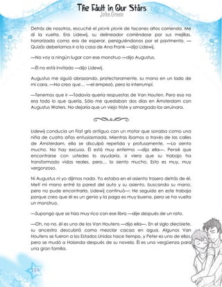 159
Detrás de nosotros, escuché el plonk plonk de tacones altos corriendo. Me
di la vuelta. Era Lidewij, su delineador corriéndose por sus mejillas,
horrorizada como era de esperar, persiguiéndonos por el pavimento. —
Quizás deberíamos ir a la casa de Ana Frank —dijo Lidewij.
—No voy a ningún lugar con ese monstruo —dijo Augustus.
—Él no está invitado —dijo Lidewij.
Augustus me siguió abrazando, protectoramente, su mano en un lado de
mi cara. —No creo que… —el empezó, pero lo interrumpí.
—Tenemos que ir —Todavía quería respuestas de Van Houten. Pero eso no
era todo lo que quería. Sólo me quedaban dos días en Ámsterdam con
Augustus Waters. No dejaría que un viejo triste y amargado los arruinara.
Lidewij conducía un Fiat gris antiguo con un motor que sonaba como una
niña de cuatro años entusiasmada. Mientras íbamos a través de las calles
de Ámsterdam, ella se disculpó repetida y profusamente. —Lo siento
mucho. No hay excusa. Él está muy enfermo —dijo ella—. Pensé que
encontrarse con ustedes lo ayudaría, si viera que su trabajo ha
transformado vidas reales, pero… lo siento mucho. Esto es muy, muy
vergonzoso.
Ni Augustus ni yo dijimos nada. Yo estaba en el asiento trasero detrás de él.
Metí mi mano entré la pared del auto y su asiento, buscando su mano,
pero no pude encontrarla. Lidewij continuó—: He seguido en este trabajo
porque creo que él es un genio y la paga es muy buena, pero se ha vuelto
un monstruo.
—Supongo que se hizo muy rico con ese libro —dije después de un rato.
—Oh, no no, él es uno de los Van Houtens —dijo ella—. En el siglo diecisiete,
su ancestro descubrió como mezclar cacao en agua. Algunos Van
Houtens se fueron a los Estados Unidos hace tiempo, y Peter es uno de ellos,
pero se mudó a Holanda después de su novela. Él es una vergüenza para
una gran familia.
 