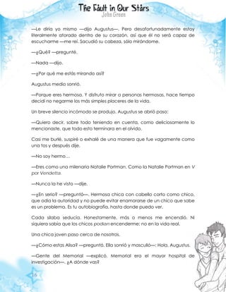 16
—Le diría yo mismo —dijo Augustus—. Pero desafortunadamente estoy
literalmente atorado dentro de su corazón, así que él no será capaz de
escucharme —me reí. Sacudió su cabeza, sólo mirándome.
—¿Qué? —pregunté.
—Nada —dijo.
—¿Por qué me estás mirando así?
Augustus medio sonrió.
—Porque eres hermosa. Y disfruto mirar a personas hermosas, hace tiempo
decidí no negarme los más simples placeres de la vida.
Un breve silencio incómodo se produjo. Augustus se abrió paso:
—Quiero decir, sobre todo teniendo en cuenta, como deliciosamente lo
mencionaste, que todo esto terminara en el olvido.
Casi me burlé, suspiré o exhalé de una manera que fue vagamente como
una tos y después dije.
—No soy hermo…
—Eres como una milenaria Natalie Portman. Como la Natalie Portman en V
por Vendetta.
—Nunca la he visto —dije.
—¿En serio? —preguntó—. Hermosa chica con cabello corto como chico,
que odia la autoridad y no puede evitar enamorarse de un chico que sabe
es un problema. Es tu autobiografía, hasta donde puedo ver.
Cada silaba seducía. Honestamente, más o menos me encendió. Ni
siquiera sabía que los chicos podían encenderme; no en la vida real.
Una chica joven paso cerca de nosotros.
—¿Cómo estas Alisa? —preguntó. Ella sonrió y masculló—: Hola, Augustus.
—Gente del Memorial —explicó. Memorial era el mayor hospital de
investigación—. ¿A dónde vas?
 