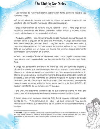 164
—Las historias de nuestras hazañas sobrevivirán tanto como lo haga la voz
humana —dijo.
—E incluso después de eso, cuando los robots recuerden lo absurdo del
sacrificio y la compasión humanos, ellos nos recordarán.
—Ellos se robo-reirán de nuestra locura valiente —dijo—. Pero algo en sus
robóticos corazones de hierro anhelará haber vivido y muerto como
nosotros lo hicimos: en la misión de los héroes.
—Augustus Waters —dije, levantando la mirada hacia él, pensando que no
puedes besar a alguien en la casa de Ana Frank, y luego pensando que
Ana Frank, después de todo, besó a alguien en la casa de Ana Frank, y
que probablemente no hay nada que le gustara más para su casa que
ésta se convirtiera en un lugar en donde los jóvenes irreparablemente
destrozados se hundieran en el amor.
—Debo decir —dijo Otto Frank dijo en el video con su inglés acentuado—,
que estaba muy sorprendido por los pensamientos profundos que tenía
Ana.
Y luego nos estábamos besando. Mi mano se soltó del carro de oxígeno y
alcancé su cuello, y él me levantó por la cintura hasta la punta de mis pies.
Mientras sus labios separados encontraban los míos, empecé a sentirme sin
aliento en una nueva y fascinante manera. El espacio alrededor nuestro se
evaporó, y por un raro momento de verdad me gustó mi cuerpo; ésta cosa
arruinada por el cáncer que había pasado años arrastrando de repente
pareció valer la pena, valer los tubos en el pecho y la línea PICC28 y la
traición constante de los tumores en mi cuerpo.
—Era una Ana bastante diferente de la que conocía como mi hija. Ella
nunca mostró éste tipo de sentimiento interno —continúo Otto Frank.
El beso duró para siempre mientras Otto Frank seguía hablando desde
detrás de mí. —Y mi conclusión es —dijo—, ya que tenía una muy buena
relación con mi hija, que la mayoría de los padres no conocen realmente a
sus hijos.
28 Línea PICC: Es un catéter central de inserción periférica. Es un tubo flexible que se inserta
en una vena periférica, avanza hasta que la punta del catéter termina en una vena
grande en el pecho cerca del corazón para obtener el acceso intravenoso.
 