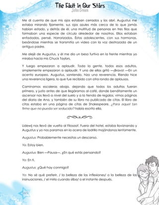 165
Me di cuenta de que mis ojos estaban cerrados y los abrí. Augustus me
estaba mirando fijamente, sus ojos azules más cerca de lo que jamás
habían estado, y detrás de él, una multitud de personas en tres filas que
formaban una especie de círculo alrededor de nosotros. Ellos estaban
enfadados, pensé. Horrorizados. Éstos adolescentes, con sus hormonas,
besándose mientras se transmitía un video con la voz destrozada de un
antiguo padre.
Me alejé de Augustus, y él me dio un beso furtivo en la frente mientras yo
miraba hacía mis Chuck Taylors.
Y luego empezaron a aplaudir. Toda la gente, todos esos adultos,
simplemente empezaron a aplaudir. Y uno de ellos gritó —¡Bravo! —En un
acento europeo. Augustus, sonriendo, hizo una reverencia. Riendo hice
una reverencia ligera, lo que fue recibido con otra ronda de aplausos.
Caminamos escaleras abajo, dejando que todos los adultos fueran
primero, y justo antes de que llegáramos al café, donde benditamente un
ascensor nos llevó a nivel del suelo y a la tienda de regalos, vimos páginas
del diario de Ana, y también de su libro no publicado de citas. El libro de
citas estaba en una página de citas de Shakespeare. ¿Para aquel tan
firme que no pueda ser seducido? había escrito ella.
Lidewij nos llevó de vuelta al Filosoof. Fuera del hotel, estaba lloviznando y
Augustus y yo nos paramos en la acera de ladrillo mojándonos lentamente.
Augustus: Probablemente necesitas un descanso.
Yo: Estoy bien.
Augustus: Bien —Pausa—. ¿En qué estás pensando?
Yo: En ti.
Augustus: ¿Qué hay conmigo?
Yo: No sé qué preferir, / la belleza de las inflexiones/ o la belleza de las
insinuaciones, / el mirlo cuando silba/ o el instante después.
 