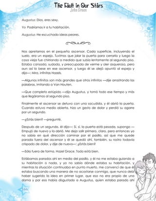 166
Augustus: Dios, eres sexy.
Yo: Podríamos ir a tu habitación.
Augustus: He escuchado ideas peores.
Nos apretamos en el pequeño ascensor. Cada superficie, incluyendo el
suelo, era un espejo. Tuvimos que jalar la puerta para cerrarla y luego la
cosa vieja fue chirriando a medida que subía lentamente al segundo piso.
Estaba cansada, sudada, y preocupada de verme y oler asquerosa, pero
aun así lo bese en ese ascensor, y luego él se alejó apuntó al espejo y
dijo—: Mira, infinitas Hazels.
—Algunos infinitos son más grandes que otros infinitos —dije arrastrando las
palabras, imitando a Van Houten.
—Que completo estúpido —dijo Augustus, y tomó todo ese tiempo y más
que llegáramos al segundo piso.
Finalmente el ascensor se detuvo con una sacudida, y él abrió la puerta.
Cuando estuvo medio abierta, hizo un gesto de dolor y perdió su agarre
por un segundo.
—¿Estás bien? —pregunté.
Después de un segundo, él dijo—: Sí, sí, la puerta está pesada, supongo —
Empujó de nuevo y la abrió. Me dejo salir primero, claro, pero entonces yo
no sabía en qué dirección caminar por el pasillo, así que me quede
parada fuera del ascensor y él se quedó ahí, también, su rostro todavía
crispado de dolor, y dije de nuevo—: ¿Estás bien?
—Sólo fuera de forma, Hazel Grace. Todo está bien.
Estábamos parados ahí en medio del pasillo, y él no me estaba guiando a
su habitación o nada, y yo no sabía dónde estaba su habitación, y
mientras la situación continuaba en punto muerto, me convencí de que él
estaba buscando una manera de no acostarse conmigo, que nunca debí
haber sugerido la idea en primer lugar, que eso no era propio de una
dama y por eso había disgustado a Augustus, quien estaba parado ahí
 