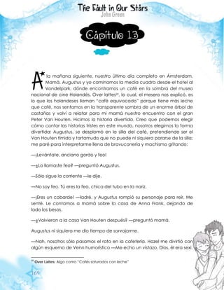 169
Capítulo 13
la mañana siguiente, nuestro último día completo en Ámsterdam,
Mamá, Augustus y yo caminamos la media cuadra desde el hotel al
Vondelpark, dónde encontramos un café en la sombra del museo
nacional de cine Holandés. Over lattes29, lo cual, el mesero nos explicó, es
lo que los holandeses llaman “café equivocado” porque tiene más leche
que café, nos sentamos en la transparente sombra de un enorme árbol de
castañas y volví a relatar para mi mamá nuestro encuentro con el gran
Peter Van Houten. Hicimos la historia divertida. Creo que podemos elegir
cómo contar las historias tristes en este mundo, nosotros elegimos la forma
divertida: Augustus, se desplomó en la silla del café, pretendiendo ser el
Van Houten tímido y tartamudo que no puede ni siquiera pararse de la silla;
me paré para interpretarme llena de bravuconería y machismo gritando:
—¡Levántate, anciano gordo y feo!
—¿Lo llamaste feo? —preguntó Augustus.
—Sólo sigue la corriente —le dije.
—No soy feo. Tú eres la fea, chica del tubo en la nariz.
—¡Eres un cobarde! —ladré, y Augustus rompió su personaje para reír. Me
senté. Le contamos a mamá sobre la casa de Anna Frank, dejando de
lado los besos.
—¿Volvieron a la casa Van Houten después? —preguntó mamá.
Augustus ni siquiera me dio tiempo de sonrojarme.
—Nah, nosotros sólo pasamos el rato en la cafetería. Hazel me divirtió con
algún esquema de Venn humorístico —Me echo un vistazo. Dios, él era sexi.
29
Over Lattes: Algo como “Cafés saturados con leche”
A
 