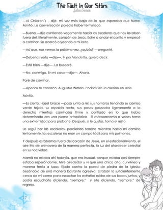 17
—Al Children´s —dije, mi voz más baja de lo que esperaba que fuera.
Asintió. La conversación parecía haber terminado.
—Bueno —dije asintiendo vagamente hacia las escaleras que nos llevaban
fuera del, literalmente, corazón de Jesús. Eche a andar el carrito y empecé
a caminar. Se acercó cojeando a mi lado.
—Así que, nos vemos la próxima vez, ¿quizás? —pregunté.
—Deberías verla —dijo—. V por Vendetta, quiero decir.
—Está bien —dije—. La buscaré.
—No, conmigo. En mi casa —dijo—. Ahora.
Paré de caminar.
—Apenas te conozco, Augustus Waters. Podrías ser un asesino en serie.
Asintió.
—Es cierto, Hazel Grace —pasó junto a mí, sus hombros llenando su camisa
verde tejida, su espalda recta, sus pasos pausados ligeramente a la
derecha mientras caminaba firme y confiado en lo que había
determinado era una pierna ortopédica. El osteosarcoma a veces toma
una extremidad para probarte. Después, si le gustas, toma el resto.
Lo seguí por las escaleras, perdiendo terreno mientras hacia mi camino
lentamente, las escaleras no eran un campo fácil para mis pulmones.
Y después estábamos fuera del corazón de Jesús, en el estacionamiento, el
aire frío de primavera de la manera perfecta, la luz del atardecer celestial
en su nocividad.
Mamá no estaba ahí todavía, que era inusual, porque estaba casi siempre
estaba esperándome. Miré alrededor y vi que una chica alta, curvilínea y
morena tenía a Isaac fijado contra la pared de piedra de la iglesia,
besándolo de una manera bastante agresiva. Estaban lo suficientemente
cerca de mí como para escuchar los extraños ruidos de sus bocas juntas, y
podía escucharlo diciendo, “siempre,” y ella diciendo, “siempre,” de
regreso.
 