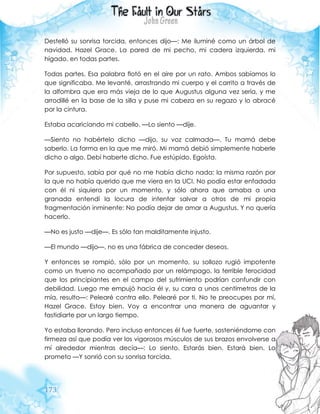 173
Destelló su sonrisa torcida, entonces dijo—: Me iluminé como un árbol de
navidad, Hazel Grace. La pared de mi pecho, mi cadera izquierda, mi
hígado, en todas partes.
Todas partes. Esa palabra flotó en el aire por un rato. Ambos sabíamos lo
que significaba. Me levanté, arrastrando mi cuerpo y el carrito a través de
la alfombra que era más vieja de lo que Augustus alguna vez sería, y me
arrodillé en la base de la silla y puse mi cabeza en su regazo y lo abracé
por la cintura.
Estaba acariciando mi cabello. —Lo siento —dije.
—Siento no habértelo dicho —dijo, su voz calmada—. Tu mamá debe
saberlo. La forma en la que me miró. Mi mamá debió simplemente haberle
dicho o algo. Debí haberte dicho. Fue estúpido. Egoísta.
Por supuesto, sabía por qué no me había dicho nada: la misma razón por
la que no había querido que me viera en la UCI. No podía estar enfadada
con él ni siquiera por un momento, y sólo ahora que amaba a una
granada entendí la locura de intentar salvar a otros de mi propia
fragmentación inminente: No podía dejar de amar a Augustus. Y no quería
hacerlo.
—No es justo —dije—. Es sólo tan malditamente injusto.
—El mundo —dijo—, no es una fábrica de conceder deseos.
Y entonces se rompió, sólo por un momento, su sollozo rugió impotente
como un trueno no acompañado por un relámpago, la terrible ferocidad
que los principiantes en el campo del sufrimiento podrían confundir con
debilidad. Luego me empujó hacia él y, su cara a unos centímetros de la
mía, resulto—: Pelearé contra ello. Pelearé por ti. No te preocupes por mí,
Hazel Grace. Estoy bien. Voy a encontrar una manera de aguantar y
fastidiarte por un largo tiempo.
Yo estaba llorando. Pero incluso entonces él fue fuerte, sosteniéndome con
firmeza así que podía ver los vigorosos músculos de sus brazos envolverse a
mí alrededor mientras decía—: Lo siento. Estarás bien. Estará bien. Lo
prometo —Y sonrió con su sonrisa torcida.
 