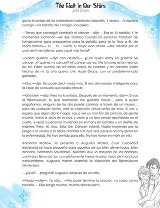 175
gusta el sonido de los holandeses hablando holandés. Y ahora… ni siquiera
consigo una batalla. No consigo una pelea.
—Tienes que conseguir combatir el cáncer —dije—. Esa es tú batalla. Y te
mantendré luchando —le dije. Odiaba cuando las personas trataban de
fortalecerme para prepararme para la batalla, pero se lo hice a él, de
todas formas—. Tú… tú… vivirás tu mejor vida ahora —Me odiaba por el
cursi sentimentalismo, pero ¿qué más tenía?
—Varias guerras —dijo con desdén—. ¿Con quién estoy en guerra? Mi
cáncer. ¿Y qué es mi cáncer? Mi cáncer soy yo. Mis tumores están hechos
de mí. Están hechos de mí tanto como mi cerebro y mi corazón están
hechos de mí. Es una guerra civil, Hazel Grace, con un predeterminado
ganador.
—Gus —dije. No pude decir nada más. Él era demasiado inteligente para
la clase de consuelo que podía ofrecer.
—Está bien —dijo. Pero no lo estaba. Después de un momento, dijo—: Si vas
al Rijksmuseum, lo que realmente me gustaría hacer… pero a quien
engañamos, ninguno de los dos puede caminar a través de un museo…
pero de cualquier forma, miré la colección virtual antes de irnos. Si vas, y
espero que algún día lo hagas, vas a ver un montón de pinturas de gente
muerta. Verás a Jesús en la cruz, y verás a un tipo siendo apuñalado en el
cuello, y verás a personas muriendo en el mar y en batallas y un desfile de
mártires. Pero. Ni. Uno. Sólo. De. Cáncer. Infantil. Nadie muriendo por la
plaga o la viruela o la fiebre amarilla o lo que sea, porque no hay gloria en
la enfermedad. No hay sentido para ello. No hay honor en morir de ello.
Abraham Maslow, te presento a Augustus Waters, cuya curiosidad
existencial se hace pequeña para aquellos de sus bien alimentados, bien
amados, hermanos saludables. Mientras que la mayoría de los hombres
continúan llevando las completamente inexaminadas vidas de monstruos
consumidores, Augustus Waters examinó la colección del Rijksmuseum
desde lejos.
—¿Qué? —preguntó Augustus después de un rato.
—Nada —dije—. Yo sólo… —No pude terminar la oración, no sabía cómo
hacerlo—. Sólo tengo mucho, mucho afecto por ti.
 