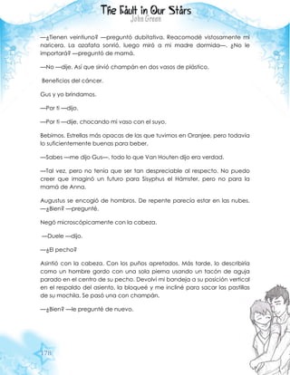 178
—¿Tienen veintiuno? —preguntó dubitativa. Reacomodé vistosamente mi
naricera. La azafata sonrió, luego miró a mi madre dormida—. ¿No le
importará? —preguntó de mamá.
—No —dije. Así que sirvió champán en dos vasos de plástico.
Beneficios del cáncer.
Gus y yo brindamos.
—Por ti —dijo.
—Por ti —dije, chocando mi vaso con el suyo.
Bebimos. Estrellas más opacas de las que tuvimos en Oranjee, pero todavía
lo suficientemente buenas para beber.
—Sabes —me dijo Gus—, todo lo que Van Houten dijo era verdad.
—Tal vez, pero no tenía que ser tan despreciable al respecto. No puedo
creer que imaginó un futuro para Sisyphus el Hámster, pero no para la
mamá de Anna.
Augustus se encogió de hombros. De repente parecía estar en las nubes.
—¿Bien? —pregunté.
Negó microscópicamente con la cabeza.
—Duele —dijo.
—¿El pecho?
Asintió con la cabeza. Con los puños apretados. Más tarde, lo describiría
como un hombre gordo con una sola pierna usando un tacón de aguja
parado en el centro de su pecho. Devolví mi bandeja a su posición vertical
en el respaldo del asiento, la bloqueé y me incliné para sacar las pastillas
de su mochila. Se pasó una con champán.
—¿Bien? —le pregunté de nuevo.
 
