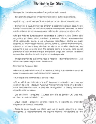18
De repente, parado cerca de mí, Augustus medio susurró.
—Son grandes creyentes en las manifestaciones públicas de afecto.
—¿Qué hay con el “siempre”? —los sonidos de succión se intensificaron.
—Siempre es lo suyo. Siempre se amaran a pesar de cualquier cosa. Yo de
forma conservadora he calculado que se han enviado mensajes de texto
con la palabra siempre como cuatro millones de veces en el último año.
Otro par más de autos llegaron, llevándose a Michael y Alisa. Éramos sólo
Augustus y yo ahora, mirando a Isaac y Mónica, quienes avanzaron a un
ritmo acelerado, como si no estuvieran recostados contra un lugar
sagrado. Su mano llegó hasta su pecho, sobre su camisa manoseándolo,
mientras su mano quieta mientras sus dedos se movían alrededor. Me
pregunté si eso se sentía bien. No parecía como si lo fuera, pero decidí
perdonar a Isaac en base a que iba quedar ciego. Los sentidos se deben
aprovechar mientras todavía hay hambre o lo que sea.
—Imagina tomando ese último viaje al hospital —dije tranquilamente—. La
última vez que manejaras otra vez un auto.
Sin mirarme, Augustus dijo:
—Estas matando mi vibra aquí, Hazel Grace. Estoy tratando de observar el
amor joven en su más multi-esplendorosa torpeza.
—Creo que está lastimando su pecho —dije.
—Sí, es difícil de determinar si está intentando estimularla o hacer un
examen de seno —después Augustus Waters metió la mano en su bolsillo y
sacó, de todas las cosas, un paquete de cigarrillos. Lo abrió y coloco un
cigarrillo entre sus labios.
—¿Es en serio? —pregunté—. ¿Crees que eso es genial? Oh, Dios mío,
acabas de arruinar toda la cosa.
—¿Qué cosa? —preguntó, girando hacia mí. El cigarrillo sin encender
colgando de su boca, sin sonreír.
—Toda la cosa donde un chico que no es poco atractivo o poco
inteligente, o aparentemente de alguna manera inaceptable se me
 
