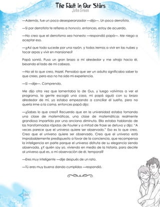 180
—Además, fue un poco desesperanzador —dijo—. Un poco derrotista.
—Si por derrotista te refieres a honesto, entonces, estoy de acuerdo.
—No creo que el derrotismo sea honesto —respondió papá—. Me niego a
aceptar eso.
—¿Así que todo sucede por una razón, y todos iremos a vivir en las nubes y
tocar arpas y vivir en mansiones?
Papá sonrió. Puso un gran brazo a mí alrededor y me atrajo hacia él,
besando el lado de mi cabeza.
—No sé lo que creo, Hazel. Pensaba que ser un adulto significaba saber lo
que crees, pero esa no ha sido mi experiencia.
—Sí —dije—. Comprendo.
Me dijo otra vez que lamentaba lo de Gus, y luego volvimos a ver el
programa, la gente escogió una casa, mi papá siguió con su brazo
alrededor de mí, yo estaba empezando a conciliar el sueño, pero no
quería irme a la cama, entonces papá dijo:
—¿Sabes lo que creo? Recuerdo que en la universidad estaba tomando
una clase de matemáticas, una clase de matemáticas realmente
grandiosa impartida por una anciana diminuta. Ella estaba hablando de
las transformadas rápidas de Fourier y a mitad de frase se detuvo y dijo: “A
veces parece que el universo quiere ser observado.” Eso es lo que creo.
Creo que el universo quiere ser observado. Creo que el universo está
improbablemente predispuesto a favor de la conciencia, que recompensa
la inteligencia en parte porque el universo disfruta de su elegancia siendo
observada. ¿Y quién soy yo, viviendo en medio de la historia, para decirle
al universo qué es, o mi observación de él, temporal?
—Eres muy inteligente —dije después de un rato.
—Tú eres muy buena dando cumplidos —respondió.
 