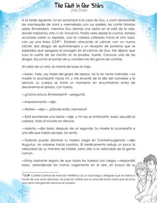 181
A la tarde siguiente, fui en automóvil a la casa de Gus, y comí sándwiches
de mantequilla de maní y mermelada con sus padres, les conté historias
sobre Ámsterdam, mientras Gus dormía una siesta en el sofá de la sala,
donde habíamos visto V de Vendetta. Podía verlo desde la cocina: estaba
acostado sobre su espalda, con la cabeza volteada hacia el otro lado,
con ya una línea CCIP31. Estaban atacando el cáncer con un nuevo
cóctel: dos drogas de quimioterapia y un receptor de proteína que se
esperaba que apagara el oncogén en el cáncer de Gus. Me dijeron que
tuvo la suerte de ser inscrito en la prueba. Suerte. Conocía una de las
drogas. Escuchar el sonido de su nombre me dio ganas de vomitar.
Al cabo de un rato, la mamá de Isaac lo trajo.
—Isaac, hola, soy Hazel del grupo de apoyo, no tu ex novia malvada —su
madre lo acompañó hacia mí, y me levanté de la silla del comedor y lo
abracé, su cuerpo se tomó un momento en encontrarme antes de
devolverme el abrazo, con fuerza.
—¿Cómo estuvo Ámsterdam? —preguntó.
—Impresionante —dije.
—Waters —dijo—. ¿Dónde estás, hermano?
—Está durmiendo una siesta —dije, y mi voz se entrecortó. Isaac sacudió la
cabeza, todo el mundo en silencio.
—Apesta —dijo Isaac después de un segundo. Su madre lo acompañó a
una silla que había sacado. Se sentó.
—Todavía puedo dominar tu trasero ciego en Contrainsurgencia —dijo
Augustus, sin volverse hacia nosotros. El medicamento redujo un poco la
velocidad de su manera de hablar, pero sólo a la velocidad de la gente
común.
—Estoy bastante seguro de que todos los traseros son ciegos —respondió
Isaac, extendiendo las manos vagamente en el aire, en busca de su
31
CCIP: Catéter Central de Inserción Periférica. Es un tubo largo y delgado que se inserta a
través de una vena del brazo. Se pasa el catéter por la vena del brazo hasta que alcanza
una vena más grande cercana al corazón.
 