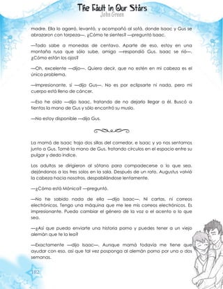 182
madre. Ella lo agarró, levantó, y acompañó al sofá, donde Isaac y Gus se
abrazaron con torpeza—. ¿Cómo te sientes? —preguntó Isaac.
—Todo sabe a monedas de centavo. Aparte de eso, estoy en una
montaña rusa que sólo sube, amigo —respondió Gus. Isaac se rió—.
¿Cómo están los ojos?
—Oh, excelente —dijo—. Quiero decir, que no estén en mi cabeza es el
único problema.
—Impresionante, sí —dijo Gus—. No es por eclipsarte ni nada, pero mi
cuerpo está lleno de cáncer.
—Eso he oído —dijo Isaac, tratando de no dejarlo llegar a él. Buscó a
tientas la mano de Gus y sólo encontró su muslo.
—No estoy disponible —dijo Gus.
La mamá de Isaac trajo dos sillas del comedor, e Isaac y yo nos sentamos
junto a Gus. Tomé la mano de Gus, frotando círculos en el espacio entre su
pulgar y dedo índice.
Los adultos se dirigieron al sótano para compadecerse o lo que sea,
dejándonos a los tres solos en la sala. Después de un rato, Augustus volvió
la cabeza hacia nosotros, despabilándose lentamente.
—¿Cómo está Mónica? —preguntó.
—No he sabido nada de ella —dijo Isaac—. Ni cartas, ni correos
electrónicos. Tengo una máquina que me lee mis correos electrónicos. Es
impresionante. Puedo cambiar el género de la voz o el acento o lo que
sea.
—¿Así que puedo enviarte una historia porno y puedes tener a un viejo
alemán que te la lea?
—Exactamente —dijo Isaac—. Aunque mamá todavía me tiene que
ayudar con eso, así que tal vez posponga al alemán porno por una o dos
semanas.
 