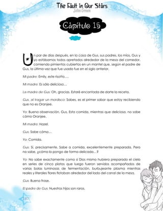 187
Capítulo 15
n par de días después, en la casa de Gus, sus padres, los míos, Gus y
yo estábamos todos apretados alrededor de la mesa del comedor,
comiendo pimientos cubiertos en un mantel que, según el padre de
Gus, la última vez que fue usado fue en el siglo anterior.
Mi padre: Emily, este risotto….
Mi madre: Es sólo delicioso…
La madre de Gus: Oh, gracias. Estaré encantada de darte la receta.
Gus, al tragar un mordisco: Sabes, es el primer sabor que estoy recibiendo
que no es Oranjee.
Yo: Buena observación, Gus. Esta comida, mientras que deliciosa, no sabe
cómo Oranjee.
Mi madre: Hazel.
Gus: Sabe cómo…
Yo: Comida.
Gus: Sí, precisamente. Sabe a comida, excelentemente preparada. Pero
no sabe, ¿cómo lo pongo de forma delicada…?
Yo: No sabe exactamente como si Dios mismo hubiera preparado el cielo
en series de cinco platos que luego fueron servidos acompañados de
varias bolas luminosas de fermentación, burbujeante plasma mientras
reales y literales flores flotaban alrededor del lado del canal de la mesa.
Gus: Buena frase.
El padre de Gus: Nuestros hijos son raros.
U
 