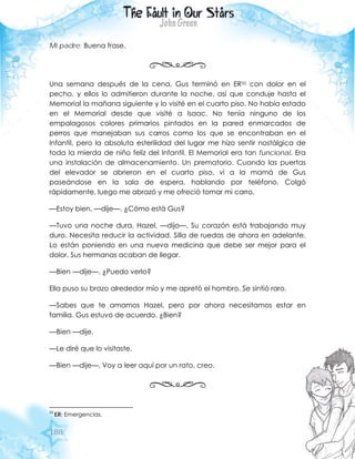 188
Mi padre: Buena frase.
Una semana después de la cena, Gus terminó en ER33 con dolor en el
pecho, y ellos lo admitieron durante la noche, así que conduje hasta el
Memorial la mañana siguiente y lo visité en el cuarto piso. No había estado
en el Memorial desde que visité a Isaac. No tenía ninguno de los
empalagosos colores primarios pintados en la pared enmarcados de
perros que manejaban sus carros como los que se encontraban en el
Infantil, pero la absoluta esterilidad del lugar me hizo sentir nostálgica de
toda la mierda de niño feliz del Infantil. El Memorial era tan funcional. Era
una instalación de almacenamiento. Un prematorio. Cuando las puertas
del elevador se abrieron en el cuarto piso, vi a la mamá de Gus
paseándose en la sala de espera, hablando por teléfono. Colgó
rápidamente, luego me abrazó y me ofreció tomar mi carro.
—Estoy bien, —dije—. ¿Cómo está Gus?
—Tuvo una noche dura, Hazel, —dijo—. Su corazón está trabajando muy
duro. Necesita reducir la actividad. Silla de ruedas de ahora en adelante.
Lo están poniendo en una nueva medicina que debe ser mejor para el
dolor. Sus hermanas acaban de llegar.
—Bien —dije—. ¿Puedo verlo?
Ella puso su brazo alrededor mío y me apretó el hombro. Se sintió raro.
—Sabes que te amamos Hazel, pero por ahora necesitamos estar en
familia. Gus estuvo de acuerdo. ¿Bien?
—Bien —dije.
—Le diré que lo visitaste.
—Bien —dije—. Voy a leer aquí por un rato, creo.
33
ER: Emergencias.
 