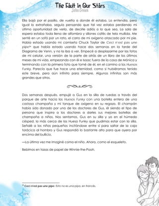 189
Ella bajó por el pasillo, de vuelta a donde él estaba. Lo entendía, pero
igual lo extrañaba, seguía pensando que tal vez estaba perdiendo mi
última oportunidad de verlo, de decirle adiós o lo que sea. La sala de
espera estaba toda llena de alfombra y sillones cafés de tela mullida. Me
senté en un sofá por un rato, el carro de mi oxígeno atascado por mi pie.
Había estado usando mi camiseta Chuck Taylor de Ceci n’est pas une
pipe34 que había estado usando hace dos semanas en la tarde del
Diagrama de Venn, y no la iba a ver. Empecé a desplazarme por las fotos
de mi celular, una versión de la parte de atrás de un libro de los últimos
meses de mi vida, empezando con él e Isaac fuera de la casa de Mónica y
terminando con la primera foto que tomé de él, en el camino a los Huesos
Funky. Parecía que fue hace una eternidad, como si hubiéramos tenido
este breve, pero aún infinito para siempre. Algunos infinitos son más
grandes que otros.
Dos semanas después, empujé a Gus en la silla de ruedas a través del
parque de arte hacia los Huesos Funky con una botella entera de una
costosa champaña y mi tanque de oxígeno en su regazo. El champán
había sido donado por uno de los doctores de Gus, él siendo el tipo de
persona que inspira a los doctores a darles sus mejores botellas de
champaña a niños. Nos sentamos, Gus en su silla y yo en el húmedo
césped, lo más cerca de los Hueso Funky que pudimos estar con la silla.
Señalé a los niños pequeños incitándose entre sí para saltar de la caja
torácica al hombro y Gus respondió lo bastante alto para que oyera por
encima del bullicio.
—La última vez me imaginé como el niño. Ahora, como el esqueleto.
Bebimos en tazas de papel de Winnie-the-Pooh.
34
Ceci n’est pas une pipe: Esto no es una pipa, en francés.
 