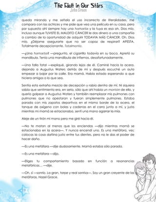 19
queda mirando y me señala el uso incorrecto de literalidades, me
compara con las actrices y me pide que vea una película en su casa, pero
por supuesto ahí siempre hay una hamartia y la tuya es esa oh, Dios mío,
incluso aunque TUVISTE EL MALDITO CÁNCER le das dinero a una compañía
a cambio de la oportunidad de adquirir TODAVIA MÁS CÁNCER. Oh, Dios
mío. ¿Déjame asegurarte que no ser capaz de respirar? APESTA.
Totalmente decepcionante. Totalmente.
—¿Una hamartia? —pregunto, el cigarrillo todavía en su boca. Apretó su
mandíbula. Tenía una mandíbula de infiernos, desafortunadamente.
—Una falla fatal —expliqué, girando lejos de él. Caminé hacia la acera,
dejando a Augustus Waters detrás de mí y después escuché un auto
empezar a bajar por la calle. Era mamá. Había estado esperando a que
hiciera amigos o lo que sea.
Sentía esta extraña mezcla de decepción y rabia dentro de mí. Ni siquiera
sabía que sentimiento era, en serio, sólo que ahí había un montón de ello, y
quería golpear a Augustus Waters y también reemplazar mis pulmones con
pulmones que no apestaran y fueran simplemente pulmones. Estaba
parada con mis zapatos deportivos en el mismo borde de la acera, el
tanque de oxígeno con bolas y cadenas en el carro junto a mí, y justo
mientras mi mamá se estacionaba, sentí una mano agarrar la mía.
Aleje de un tirón mi mano pero me giré hacia él.
—No te matan al menos que los enciendas —dijo mientras mamá se
estacionaba en la acera—. Y nunca encendí uno. Es una metáfora, ves:
colocas la cosa dañina justo entre tus dientes, pero no le das el poder de
hacer daño.
—Es una metáfora —dije dudosamente. Mamá estaba sólo parada.
—Es una metáfora —dijo.
—Eliges tu comportamiento basado en función a resonancias
metafóricas… —dije.
—Oh, sí —sonrío. La gran, torpe y real sonrisa—. Soy un gran creyente de las
metáforas, Hazel Grace.
 