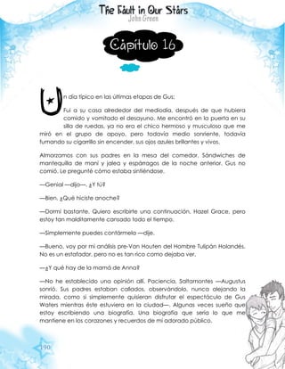 190
Capítulo 16
n día típico en las últimas etapas de Gus:
Fui a su casa alrededor del mediodía, después de que hubiera
comido y vomitado el desayuno. Me encontró en la puerta en su
silla de ruedas, ya no era el chico hermoso y musculoso que me
miró en el grupo de apoyo, pero todavía medio sonriente, todavía
fumando su cigarrillo sin encender, sus ojos azules brillantes y vivos.
Almorzamos con sus padres en la mesa del comedor. Sándwiches de
mantequilla de maní y jalea y espárragos de la noche anterior. Gus no
comió. Le pregunté cómo estaba sintiéndose.
—Genial —dijo—. ¿Y tú?
—Bien. ¿Qué hiciste anoche?
—Dormí bastante. Quiero escribirte una continuación, Hazel Grace, pero
estoy tan malditamente cansado todo el tiempo.
—Simplemente puedes contármela —dije.
—Bueno, voy por mi análisis pre-Van Houten del Hombre Tulipán Holandés.
No es un estafador, pero no es tan rico como dejaba ver.
—¿Y qué hay de la mamá de Anna?
—No he establecido una opinión allí. Paciencia, Saltamontes —Augustus
sonrió. Sus padres estaban callados, observándolo, nunca alejando la
mirada, como si simplemente quisieran disfrutar el espectáculo de Gus
Waters mientras éste estuviera en la ciudad—. Algunas veces sueño que
estoy escribiendo una biografía. Una biografía que sería lo que me
mantiene en los corazones y recuerdos de mí adorado público.
U
 