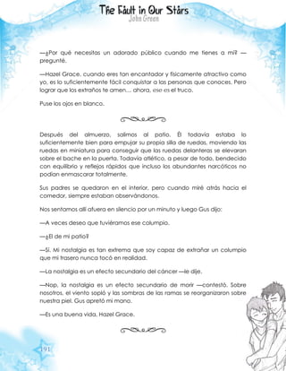 191
—¿Por qué necesitas un adorado público cuando me tienes a mí? —
pregunté.
—Hazel Grace, cuando eres tan encantador y físicamente atractivo como
yo, es lo suficientemente fácil conquistar a las personas que conoces. Pero
lograr que los extraños te amen… ahora, ese es el truco.
Puse los ojos en blanco.
Después del almuerzo, salimos al patio. Él todavía estaba lo
suficientemente bien para empujar su propia silla de ruedas, moviendo las
ruedas en miniatura para conseguir que las ruedas delanteras se elevaran
sobre el bache en la puerta. Todavía atlético, a pesar de todo, bendecido
con equilibrio y reflejos rápidos que incluso los abundantes narcóticos no
podían enmascarar totalmente.
Sus padres se quedaron en el interior, pero cuando miré atrás hacia el
comedor, siempre estaban observándonos.
Nos sentamos allí afuera en silencio por un minuto y luego Gus dijo:
—A veces deseo que tuviéramos ese columpio.
—¿El de mi patio?
—Sí. Mi nostalgia es tan extrema que soy capaz de extrañar un columpio
que mi trasero nunca tocó en realidad.
—La nostalgia es un efecto secundario del cáncer —le dije.
—Nop, la nostalgia es un efecto secundario de morir —contestó. Sobre
nosotros, el viento sopló y las sombras de las ramas se reorganizaron sobre
nuestra piel. Gus apretó mi mano.
—Es una buena vida, Hazel Grace.
 