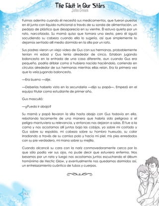 192
Fuimos adentro cuando él necesitó sus medicamentos, que fueron puestos
en él junto con líquido nutricional a través de su sonda de alimentación, un
pedazo de plástico que desaparecía en su vientre. Él estuvo quieto por un
rato, narcotizado. Su mamá quiso que tomara una siesta, pero él siguió
sacudiendo su cabeza cuando ella lo sugería, así que simplemente lo
dejamos sentado allí medio dormido en la silla por un rato.
Sus padres vieron un viejo video de Gus con sus hermanas, probablemente
tenían mi edad y Gus tenía alrededor de cinco. Estaban jugando
baloncesto en la entrada de una casa diferente, aun cuando Gus era
pequeño, podría driblar como si hubiera nacido haciéndolo, corriendo en
círculos alrededor de sus hermanas mientras ellas reían. Era la primera vez
que lo veía jugando baloncesto.
—Era bueno —dije.
—Deberías haberlo visto en la secundaria —dijo su papá—. Empezó en el
equipo titular como estudiante de primer año.
Gus masculló:
—¿Puedo ir abajo?
Su mamá y papá llevaron la silla hasta abajo con Gus todavía en ella,
rebotando locamente de una manera que habría sido peligroso si el
peligro mantuviera su relevancia, y entonces nos dejaron a solas. Él fue a la
cama y nos acostamos allí juntos bajo las cobijas, yo sobre mi costado y
Gus sobre su espalda, mi cabeza sobre su hombro huesudo, su calor
irradiando a través de su camisa polo y hacia mi piel, mis pies enredados
con su pie verdadero, mi mano sobre su mejilla.
Cuando alcancé su cara con la nariz conmovedoramente cerca por lo
que sólo podía ver sus ojos, no pude decir que estuviera enfermo. Nos
besamos por un rato y luego nos acostamos juntos escuchando el álbum
homónimo de Hectic Glow, y eventualmente nos quedamos dormidos así,
un entrelazamiento cuántico de tubos y cuerpos.
 