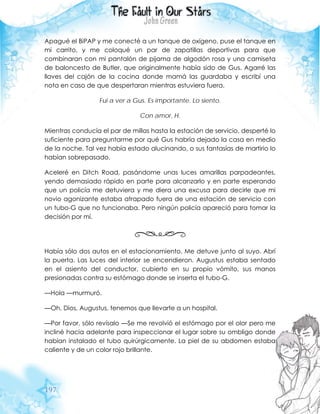 197
Apagué el BiPAP y me conecté a un tanque de oxígeno, puse el tanque en
mi carrito, y me coloqué un par de zapatillas deportivas para que
combinaran con mi pantalón de pijama de algodón rosa y una camiseta
de baloncesto de Butler, que originalmente había sido de Gus. Agarré las
llaves del cajón de la cocina donde mamá las guardaba y escribí una
nota en caso de que despertaran mientras estuviera fuera.
Fui a ver a Gus. Es importante. Lo siento.
Con amor, H.
Mientras conducía el par de millas hasta la estación de servicio, desperté lo
suficiente para preguntarme por qué Gus habría dejado la casa en medio
de la noche. Tal vez había estado alucinando, o sus fantasías de martirio lo
habían sobrepasado.
Aceleré en Ditch Road, pasándome unas luces amarillas parpadeantes,
yendo demasiado rápido en parte para alcanzarlo y en parte esperando
que un policía me detuviera y me diera una excusa para decirle que mi
novio agonizante estaba atrapado fuera de una estación de servicio con
un tubo-G que no funcionaba. Pero ningún policía apareció para tomar la
decisión por mí.
Había sólo dos autos en el estacionamiento. Me detuve junto al suyo. Abrí
la puerta. Las luces del interior se encendieron. Augustus estaba sentado
en el asiento del conductor, cubierto en su propio vómito, sus manos
presionadas contra su estómago donde se inserta el tubo-G.
—Hola —murmuró.
—Oh, Dios, Augustus, tenemos que llevarte a un hospital.
—Por favor, sólo revísalo —Se me revolvió el estómago por el olor pero me
incliné hacia adelante para inspeccionar el lugar sobre su ombligo donde
habían instalado el tubo quirúrgicamente. La piel de su abdomen estaba
caliente y de un color rojo brillante.
 