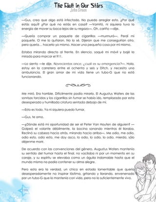 198
—Gus, creo que algo está infectado. No puedo arreglar esto. ¿Por qué
estás aquí? ¿Por qué no estás en casa? —Vomitó, ni siquiera tuvo la
energía de mover su boca lejos de su regazo—. Oh, cariño —dije.
—Quería comprar un paquete de cigarrillos —murmuró—. Perdí mi
paquete. O me lo quitaron. No lo sé. Dijeron que me conseguirían otro,
pero quería… hacerlo yo mismo. Hacer una pequeña cosa por mí mismo.
Estaba mirando directo al frente. En silencio, saqué mi móvil y bajé la
mirada para marcar el 911.
—Lo siento —le dije. Novecientos once, ¿cuál es su emergencia?—. Hola,
estoy en la carretera entre el ochenta y seis y Ditch, y necesito una
ambulancia. El gran amor de mi vida tiene un tubo-G que no está
funcionando.
Me miró. Era horrible. Difícilmente podía mirarlo. El Augustus Waters de las
sonrisas torcidas y los cigarrillos sin fumar se había ido, remplazado por esta
desesperada y humillada criatura sentada debajo de mí.
—Esto es todo. Ya ni siquiera puedo fumar.
—Gus, te amo.
—¿Dónde está mi oportunidad de ser el Peter Van Houten de alguien? —
Golpeó el volante débilmente, la bocina sonando mientras él lloraba.
Reclinó su cabeza hacia atrás, mirando hacia arriba—. Me odio, me odio,
odio esto, odio esto, me doy asco, lo odio, lo odio, lo odio, mierda, sólo
déjenme morir.
De acuerdo con las convenciones del género, Augustus Waters mantenía
su sentido del humor hasta el final, no vacilaba ni por un momento en su
coraje, y su espíritu se elevaba como un águila indomable hasta que el
mundo mismo no podía contener su alma alegre.
Pero esta era la verdad, un chico en estado lamentable que quería
desesperadamente no inspirar lástima, gritando y llorando, envenenado
por un tubo-G que lo mantenía con vida, pero no lo suficientemente vivo.
 