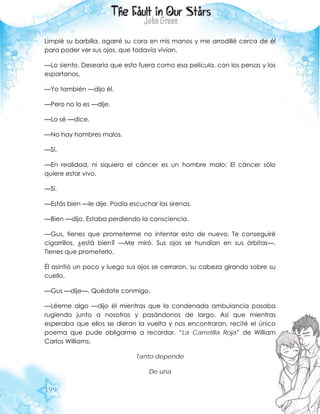 199
Limpié su barbilla, agarré su cara en mis manos y me arrodillé cerca de él
para poder ver sus ojos, que todavía vivían.
—Lo siento. Desearía que esto fuera como esa película, con los persas y los
espartanos.
—Yo también —dijo él.
—Pero no lo es —dije.
—Lo sé —dice.
—No hay hombres malos.
—Sí.
—En realidad, ni siquiera el cáncer es un hombre malo: El cáncer sólo
quiere estar vivo.
—Sí.
—Estás bien —le dije. Podía escuchar las sirenas.
—Bien —dijo. Estaba perdiendo la consciencia.
—Gus, tienes que prometerme no intentar esto de nuevo. Te conseguiré
cigarrillos, ¿está bien? —Me miró. Sus ojos se hundían en sus órbitas—.
Tienes que prometerlo.
Él asintió un poco y luego sus ojos se cerraron, su cabeza girando sobre su
cuello.
—Gus —dije—. Quédate conmigo.
—Léeme algo —dijo él mientras que la condenada ambulancia pasaba
rugiendo junto a nosotros y pasándonos de largo. Así que mientras
esperaba que ellos se dieran la vuelta y nos encontraran, recité el único
poema que pude obligarme a recordar, “La Carretilla Roja” de William
Carlos Williams.
Tanto depende
De una
 