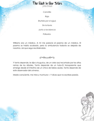 200
Carretilla
Roja
Bruñida por el agua
De la lluvia
Junto a los blancos
Polluelos.
Williams era un médico. A mí me parecía el poema de un médico. El
poema se había acabado, pero la ambulancia todavía se alejada de
nosotros, así que seguí escribiéndolo.
Y tanto depende, le dije a Augustus, de un cielo azul recortado por las altas
ramas de los árboles. Tanto depende de un tubo-G transparente que
emerge desde el intestino de un chico de labios azules. Tanto depende de
este observador del universo.
Medio consciente, me mira y murmura—: Y dices que no escribes poesía.
 