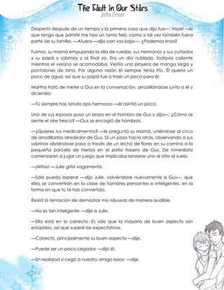 203
Despertó después de un tiempo y la primera cosa que dijo fue—: Hazel —lo
que tengo que admitir me hizo un tanto feliz, como si tal vez también fuera
parte de su familia. —Afuera —dijo con voz baja—. ¿Podemos irnos?
Fuimos, su mamá empujando la silla de ruedas, sus hermanos y sus cuñados
y su papá y sobrinos y al final yo. Era un día nublado, todavía caliente
mientras el verano se acomodaba. Vestía una playera de manga larga y
pantalones de lana. Por alguna razón él siempre tenía frío. Él quería un
poco de agua, así que su papá fue a traer un poco para él.
Martha trató de meter a Gus en la conversación, arrodillándose junto a él y
diciendo:
—Tú siempre has tenido ojos hermosos —él asintió un poco.
Uno de sus esposos puso un brazo en el hombro de Gus y dijo—: ¿Cómo se
siente el aire fresco? —Gus se encogió de hombros.
—¿Quieres tus medicamentos? —le preguntó su mamá, uniéndose al circo
de arrodillados alrededor de Gus. Di un paso hacia atrás, observando a sus
sobrinos abriéndose paso a través de un lecho de flores en su camino a la
pequeña parcela de hierba en el patio trasero de Gus. De inmediato
comenzaron a jugar un juego que implicaba lanzarse uno al otro al suelo.
—¡Niños! —Julie gritó vagamente.
—Sólo puedo esperar —dijo Julie, volviéndose nuevamente a Gus—, que
ellos se convertirán en la clase de hombres pensantes e inteligentes, en la
forma en que tú te has convertido.
Resistí la tentación de demostrar mis náuseas de manera audible.
—No es tan inteligente —dije a Julie.
—Ella está en lo correcto. Es sólo que la mayoría de buen aspecto son
estúpidos, así que superé las expectativas.
—Correcto, principalmente su buen aspecto —dije.
—Puede ser un poco cegador —dijo él.
—En realidad sí cegó a nuestro amigo Isaac —dije.
 