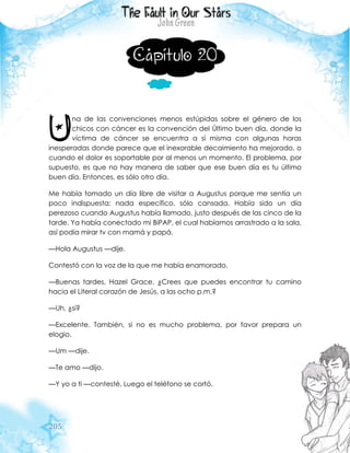 205
Capítulo 20
na de las convenciones menos estúpidas sobre el género de los
chicos con cáncer es la convención del Último buen día, donde la
víctima de cáncer se encuentra a sí misma con algunas horas
inesperadas donde parece que el inexorable decaimiento ha mejorado, o
cuando el dolor es soportable por al menos un momento. El problema, por
supuesto, es que no hay manera de saber que ese buen día es tu último
buen día. Entonces, es sólo otro día.
Me había tomado un día libre de visitar a Augustus porque me sentía un
poco indispuesta: nada específico, sólo cansada. Había sido un día
perezoso cuando Augustus había llamado, justo después de las cinco de la
tarde. Ya había conectado mi BiPAP, el cual habíamos arrastrado a la sala,
así podía mirar tv con mamá y papá.
—Hola Augustus —dije.
Contestó con la voz de la que me había enamorado.
—Buenas tardes, Hazel Grace. ¿Crees que puedes encontrar tu camino
hacia el Literal corazón de Jesús, a las ocho p.m.?
—Uh, ¿sí?
—Excelente. También, si no es mucho problema, por favor prepara un
elogio.
—Um —dije.
—Te amo —dijo.
—Y yo a ti —contesté. Luego el teléfono se cortó.
U
 