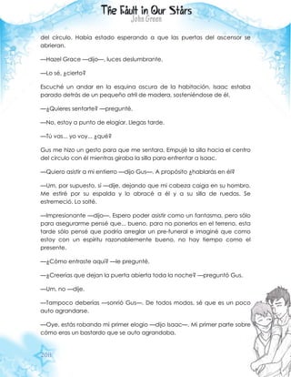 208
del círculo. Había estado esperando a que las puertas del ascensor se
abrieran.
—Hazel Grace —dijo—, luces deslumbrante.
—Lo sé, ¿cierto?
Escuché un andar en la esquina oscura de la habitación. Isaac estaba
parado detrás de un pequeño atril de madera, sosteniéndose de él.
—¿Quieres sentarte? —pregunté.
—No, estoy a punto de elogiar. Llegas tarde.
—Tú vas... yo voy... ¿qué?
Gus me hizo un gesto para que me sentara. Empujé la silla hacia el centro
del círculo con él mientras giraba la silla para enfrentar a Isaac.
—Quiero asistir a mi entierro —dijo Gus—. A propósito ¿hablarás en él?
—Um, por supuesto, sí —dije, dejando que mi cabeza caiga en su hombro.
Me estiré por su espalda y lo abracé a él y a su silla de ruedas. Se
estremeció. Lo solté.
—Impresionante —dijo—. Espero poder asistir como un fantasma, pero sólo
para asegurarme pensé que... bueno, para no ponerlos en el terreno, esta
tarde sólo pensé que podría arreglar un pre-funeral e imaginé que como
estoy con un espíritu razonablemente bueno, no hay tiempo como el
presente.
—¿Cómo entraste aquí? —le pregunté.
—¿Creerías que dejan la puerta abierta toda la noche? —preguntó Gus.
—Um, no —dije.
—Tampoco deberías —sonrió Gus—. De todos modos, sé que es un poco
auto agrandarse.
—Oye, estás robando mi primer elogio —dijo Isaac—. Mi primer parte sobre
cómo eras un bastardo que se auto agrandaba.
 