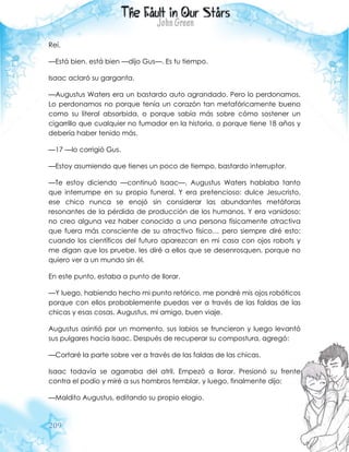 209
Reí.
—Está bien, está bien —dijo Gus—. Es tu tiempo.
Isaac aclaró su garganta.
—Augustus Waters era un bastardo auto agrandado. Pero lo perdonamos.
Lo perdonamos no porque tenía un corazón tan metafóricamente bueno
como su literal absorbida, o porque sabía más sobre cómo sostener un
cigarrillo que cualquier no fumador en la historia, o porque tiene 18 años y
debería haber tenido más.
—17 —lo corrigió Gus.
—Estoy asumiendo que tienes un poco de tiempo, bastardo interruptor.
—Te estoy diciendo —continuó Isaac—, Augustus Waters hablaba tanto
que interrumpe en su propio funeral. Y era pretencioso: dulce Jesucristo,
ese chico nunca se enojó sin considerar las abundantes metáforas
resonantes de la pérdida de producción de los humanos. Y era vanidoso:
no creo alguna vez haber conocido a una persona físicamente atractiva
que fuera más consciente de su atractivo físico… pero siempre diré esto:
cuando los científicos del futuro aparezcan en mi casa con ojos robots y
me digan que los pruebe, les diré a ellos que se desenrosquen, porque no
quiero ver a un mundo sin él.
En este punto, estaba a punto de llorar.
—Y luego, habiendo hecho mi punto retórico, me pondré mis ojos robóticos
porque con ellos probablemente puedas ver a través de las faldas de las
chicas y esas cosas. Augustus, mi amigo, buen viaje.
Augustus asintió por un momento, sus labios se fruncieron y luego levantó
sus pulgares hacia Isaac. Después de recuperar su compostura, agregó:
—Cortaré la parte sobre ver a través de las faldas de las chicas.
Isaac todavía se agarraba del atril. Empezó a llorar. Presionó su frente
contra el podio y miré a sus hombros temblar, y luego, finalmente dijo:
—Maldito Augustus, editando su propio elogio.
 