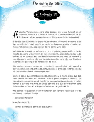 211
Capítulo 21
ugustus Waters murió ocho días después de su pre funeral, en el
Memorial, en la UCI, cuando el cáncer, el cual estaba hecho de él,
finalmente detuvo su corazón, el cual también estaba hecho de él.
Él estaba con su mamá, su papá y sus hermanas. Su mamá me llamó a las
tres y media de la mañana. Por supuesto, sabía que él se estaba muriendo.
Había hablado con su papá antes de ir a dormir y me dijo:
—Podría ser esta noche —Pero aun así, cuando agarré el teléfono de la
mesita de noche y vi a mamá de Gus en el identificador de llamadas, todo
dentro de mí colapsó. Ella sólo estaba llorando al otro lado de la línea, y
me dijo que lo sentía, y dije que también lo sentía, y me dijo que él estuvo
inconsciente por un par de horas antes de morir.
Mis padres entraron entonces, pareciendo expectantes, sólo asentí y
cayeron el uno al otro, sintiendo, estoy segura, el armónico terror que en su
momento vendrá directamente por ellos.
Llamé a Isaac, quien maldijo a la vida, al universo y al mismo Dios y que dijo
que dónde estaban los malditos trofeos para romperlos cuando los
necesitaba, entonces me di cuenta de que no había nadie más a quien
llamar, lo que era más triste. La única persona a la que quería llamar para
hablar sobre la muerte de Augustus Waters era Augustus Waters.
Mis padres se quedaron en mi habitación por siempre hasta que fue de
mañana y papá por fin dijo:
—¿Quieres estar sola?
Asentí y mamá dijo:
—Vamos a estar justo detrás de esa puerta.
A
 