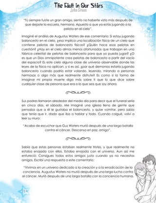 214
“Tú siempre fuiste un gran amigo, siento no haberte visto más después de
que dejaste la escuela, hermano. Apuesto a que ya estás jugando a la
pelota en el cielo”.
Imaginé el análisis de Augustus Waters de ese comentario: Si estoy jugando
baloncesto en el cielo, ¿eso implica una localización física de un cielo que
contiene pelotas de baloncesto físicas? ¿Quién hace esas pelotas en
cuestión? ¿Hay en el cielo almas menos afortunadas que trabajan en una
fábrica celestial de pelotas de baloncesto para que yo pueda jugar? ¿O
es que un Dios omnipotente crea pelotas de baloncesto a partir del vacío
del espacio? Es este cielo alguna clase de universo observable donde las
leyes de la física no aplican, y si es así, ¿por qué demonios estaría jugando
baloncesto cuando podría estar volando, leyendo, mirando a personas
hermosas o algo más que realmente disfrute? Es como si la forma de
imaginar mi propia muerte diga más sobre ti que lo que dice sobre
cualquier clase de persona que era o lo que sea que soy ahora.
Sus padres llamaron alrededor del medio día para decir que el funeral sería
en cinco días, el sábado. Me imaginé una iglesia llena de gente que
pensaba que a él le gustaba el baloncesto, y quise vomitar, pero sabía
que tenía que ir, dado que iba a hablar y todo. Cuando colgué, volví a
leer su muro:
“Acabo de escuchar que Gus Waters murió después de una larga batalla
contra el cáncer. Descansa en paz, amigo”.
Sabía que estas personas estaban realmente tristes, y que realmente no
estaba enojada con ellos. Estaba enojada con el universo. Aun así me
enfureció: Consigues todos estos amigos justo cuando ya no necesitas
amigos. Escribí una respuesta a este comentario:
“Vivimos en un universo dedicado a la creación y a la erradicación de la
conciencia. Augustus Waters no murió después de una larga lucha contra
el cáncer. Murió después de una larga batalla con la conciencia humana,
 