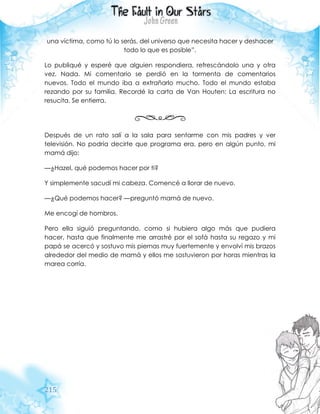 215
una víctima, como tú lo serás, del universo que necesita hacer y deshacer
todo lo que es posible”.
Lo publiqué y esperé que alguien respondiera, refrescándolo una y otra
vez. Nada. Mi comentario se perdió en la tormenta de comentarios
nuevos. Todo el mundo iba a extrañarlo mucho. Todo el mundo estaba
rezando por su familia. Recordé la carta de Van Houten: La escritura no
resucita. Se entierra.
Después de un rato salí a la sala para sentarme con mis padres y ver
televisión. No podría decirte que programa era, pero en algún punto, mi
mamá dijo:
—¿Hazel, qué podemos hacer por ti?
Y simplemente sacudí mi cabeza. Comencé a llorar de nuevo.
—¿Qué podemos hacer? —preguntó mamá de nuevo.
Me encogí de hombros.
Pero ella siguió preguntando, como si hubiera algo más que pudiera
hacer, hasta que finalmente me arrastré por el sofá hasta su regazo y mi
papá se acercó y sostuvo mis piernas muy fuertemente y envolví mis brazos
alrededor del medio de mamá y ellos me sostuvieron por horas mientras la
marea corría.
 