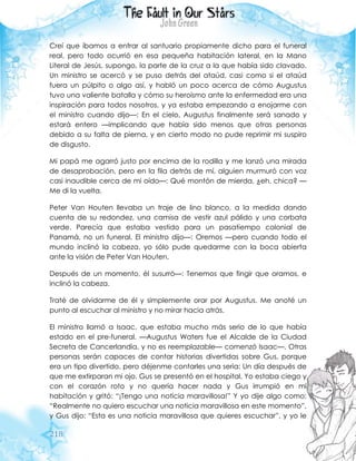 218
Creí que íbamos a entrar al santuario propiamente dicho para el funeral
real, pero todo ocurrió en esa pequeña habitación lateral, en la Mano
Literal de Jesús, supongo, la parte de la cruz a la que había sido clavado.
Un ministro se acercó y se puso detrás del ataúd, casi como si el ataúd
fuera un púlpito o algo así, y habló un poco acerca de cómo Augustus
tuvo una valiente batalla y cómo su heroísmo ante la enfermedad era una
inspiración para todos nosotros, y ya estaba empezando a enojarme con
el ministro cuando dijo—: En el cielo, Augustus finalmente será sanado y
estará entero —implicando que había sido menos que otras personas
debido a su falta de pierna, y en cierto modo no pude reprimir mi suspiro
de disgusto.
Mi papá me agarró justo por encima de la rodilla y me lanzó una mirada
de desaprobación, pero en la fila detrás de mí, alguien murmuró con voz
casi inaudible cerca de mi oído—: Qué montón de mierda, ¿eh, chica? —
Me di la vuelta.
Peter Van Houten llevaba un traje de lino blanco, a la medida dando
cuenta de su redondez, una camisa de vestir azul pálido y una corbata
verde. Parecía que estaba vestido para un pasatiempo colonial de
Panamá, no un funeral. El ministro dijo—: Oremos —pero cuando todo el
mundo inclinó la cabeza, yo sólo pude quedarme con la boca abierta
ante la visión de Peter Van Houten.
Después de un momento, él susurró—: Tenemos que fingir que oramos, e
inclinó la cabeza.
Traté de olvidarme de él y simplemente orar por Augustus. Me anoté un
punto al escuchar al ministro y no mirar hacia atrás.
El ministro llamó a Isaac, que estaba mucho más serio de lo que había
estado en el pre-funeral. —Augustus Waters fue el Alcalde de la Ciudad
Secreta de Cancerlandia, y no es reemplazable— comenzó Isaac—. Otras
personas serán capaces de contar historias divertidas sobre Gus, porque
era un tipo divertido, pero déjenme contarles una seria: Un día después de
que me extirparan mi ojo, Gus se presentó en el hospital. Yo estaba ciego y
con el corazón roto y no quería hacer nada y Gus irrumpió en mi
habitación y gritó: “¡Tengo una noticia maravillosa!” Y yo dije algo como:
“Realmente no quiero escuchar una noticia maravillosa en este momento”,
y Gus dijo: “Esta es una noticia maravillosa que quieres escuchar”, y yo le
 