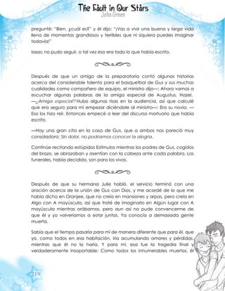 219
pregunté: “Bien, ¿cuál es?” y él dijo: “¡Vas a vivir una buena y larga vida
llena de momentos grandiosos y terribles que ni siquiera puedes imaginar
todavía!”
Isaac no pudo seguir, o tal vez eso era todo lo que había escrito.
Después de que un amigo de la preparatoria contó algunas historias
acerca del considerable talento para el basquetbol de Gus y sus muchas
cualidades como compañero de equipo, el ministro dijo—: Ahora vamos a
escuchar algunas palabras de la amiga especial de Augustus, Hazel.
—¿Amiga especial? Hubo algunas risas en la audiencia, así que calculé
que era seguro para mí empezar diciéndole al ministro—: Era su novia. —
Eso los hizo reír. Entonces empecé a leer del discurso mortuorio que había
escrito.
—Hay una gran cita en la casa de Gus, que a ambos nos pareció muy
consoladora: Sin dolor, no podríamos conocer la alegría.
Continúe recitando estúpidos Estímulos mientras los padres de Gus, cogidos
del brazo, se abrazaban y asentían con la cabeza ante cada palabra. Los
funerales, había decidido, son para los vivos.
Después de que su hermana Julie habló, el servicio terminó con una
oración acerca de la unión de Gus con Dios, y me acordé de lo que me
había dicho en Oranjee, que no creía en mansiones y arpas, pero creía en
Algo con A mayúscula, así que traté de imaginarlo en Algún lugar con A
mayúscula mientras orábamos, pero aun así no pude convencerme de
que él y yo volveríamos a estar juntos. Ya conocía a demasiada gente
muerta.
Sabía que el tiempo pasaría para mí de manera diferente que para él, que
yo, como todos en esa habitación, iría acumulando amores y pérdidas,
mientras que él no lo haría. Y para mí, esa fue la tragedia final y
verdaderamente insoportable: Como todos los innumerables muertos, él
 