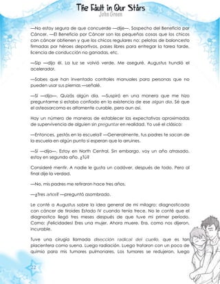 22
—No estoy segura de que concuerde —dije—. Sospecho del Beneficio por
Cáncer. —El Beneficio por Cáncer son las pequeñas cosas que los chicos
con cáncer obtienen y que los chicos regulares no: pelotas de baloncesto
firmadas por héroes deportivos, pases libres para entregar la tarea tarde,
licencia de conducción no ganadas, etc.
—Sip —dijo él. La luz se volvió verde. Me aseguré. Augustus hundió el
acelerador.
—Sabes que han inventado controles manuales para personas que no
pueden usar sus piernas —señalé.
—Sí —dijo—. Quizás algún día. —Suspiró en una manera que me hizo
preguntarme si estaba confiado en la existencia de ese algún día. Sé que
el osteosarcoma es altamente curable, pero aun así.
Hay un número de maneras de establecer las expectativas aproximadas
de supervivencia de alguien sin preguntar en realidad. Yo usé el clásico:
—Entonces, ¿estás en la escuela? —Generalmente, tus padres te sacan de
la escuela en algún punto si esperan que lo arruines.
—Sí —dijo—. Estoy en North Central. Sin embargo, voy un año atrasado,
estoy en segundo año. ¿Tú?
Consideré mentir. A nadie le gusta un cadáver, después de todo. Pero al
final dije la verdad.
—No, mis padres me retiraron hace tres años.
—¿Tres años? —preguntó asombrado.
Le conté a Augustus sobre la idea general de mi milagro: diagnosticada
con cáncer de tiroides Estado IV cuando tenía trece. No le conté que el
diagnostico llegó tres meses después de que tuve mi primer período.
Como: ¡Felicidades! Eres una mujer. Ahora muere. Era, como nos dijeron,
incurable.
Tuve una cirugía llamada disección radical del cuello, que es tan
placentera como suena. Luego radiación. Luego trataron con un poco de
quimio para mis tumores pulmonares. Los tumores se redujeron, luego
 