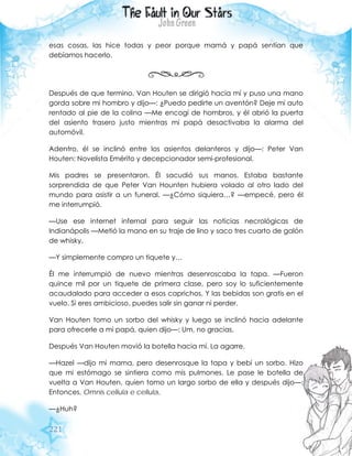 221
esas cosas, las hice todas y peor porque mamá y papá sentían que
debíamos hacerlo.
Después de que termino, Van Houten se dirigió hacia mí y puso una mano
gorda sobre mi hombro y dijo—: ¿Puedo pedirte un aventón? Deje mi auto
rentado al pie de la colina —Me encogí de hombros, y él abrió la puerta
del asiento trasero justo mientras mi papá desactivaba la alarma del
automóvil.
Adentro, él se inclinó entre los asientos delanteros y dijo—: Peter Van
Houten: Novelista Emérito y decepcionador semi-profesional.
Mis padres se presentaron. Él sacudió sus manos. Estaba bastante
sorprendida de que Peter Van Hounten hubiera volado al otro lado del
mundo para asistir a un funeral. —¿Cómo siquiera…? —empecé, pero él
me interrumpió.
—Use ese internet infernal para seguir las noticias necrológicas de
Indianápolis —Metió la mano en su traje de lino y saco tres cuarto de galón
de whisky.
—Y simplemente compro un tiquete y…
Él me interrumpió de nuevo mientras desenroscaba la tapa. —Fueron
quince mil por un tiquete de primera clase, pero soy lo suficientemente
acaudalado para acceder a esos caprichos. Y las bebidas son gratis en el
vuelo. Si eres ambicioso, puedes salir sin ganar ni perder.
Van Houten tomo un sorbo del whisky y luego se inclinó hacia adelante
para ofrecerle a mi papá, quien dijo—: Um, no gracias.
Después Van Houten movió la botella hacia mí. La agarre.
—Hazel —dijo mi mama, pero desenrosque la tapa y bebí un sorbo. Hizo
que mi estómago se sintiera como mis pulmones. Le pase le botella de
vuelta a Van Houten, quien tomo un largo sorbo de ella y después dijo—:
Entonces, Omnis cellula e cellula.
—¿Huh?
 