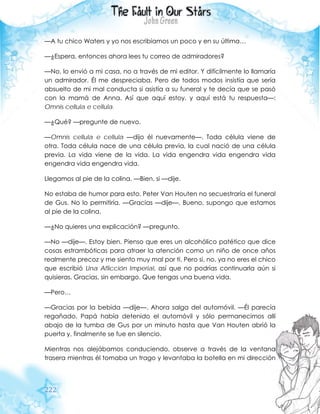 222
—A tu chico Waters y yo nos escribíamos un poco y en su última…
—¿Espera, entonces ahora lees tu correo de admiradores?
—No, lo envió a mi casa, no a través de mi editor. Y difícilmente lo llamaría
un admirador. Él me despreciaba. Pero de todos modos insistía que sería
absuelto de mi mal conducta si asistía a su funeral y te decía que se pasó
con la mamá de Anna. Así que aquí estoy, y aquí está tu respuesta—:
Omnis cellula e cellula.
—¿Qué? —pregunte de nuevo.
—Omnis cellula e cellula —dijo él nuevamente—. Toda célula viene de
otra. Toda célula nace de una célula previa, la cual nació de una célula
previa. La vida viene de la vida. La vida engendra vida engendra vida
engendra vida engendra vida.
Llegamos al pie de la colina. —Bien, si —dije.
No estaba de humor para esto. Peter Van Houten no secuestraría el funeral
de Gus. No lo permitiría. —Gracias —dije—. Bueno, supongo que estamos
al pie de la colina.
—¿No quieres una explicación? —pregunto.
—No —dije—. Estoy bien. Pienso que eres un alcohólico patético que dice
cosas estrambóticas para atraer la atención como un niño de once años
realmente precoz y me siento muy mal por ti. Pero si, no, ya no eres el chico
que escribió Una Aflicción Imperial, así que no podrías continuarla aún si
quisieras. Gracias, sin embargo. Que tengas una buena vida.
—Pero…
—Gracias por la bebida —dije—. Ahora salga del automóvil. —Él parecía
regañado. Papá había detenido el automóvil y sólo permanecimos allí
abajo de la tumba de Gus por un minuto hasta que Van Houten abrió la
puerta y, finalmente se fue en silencio.
Mientras nos alejábamos conduciendo, observe a través de la ventana
trasera mientras él tomaba un trago y levantaba la botella en mi dirección
 
