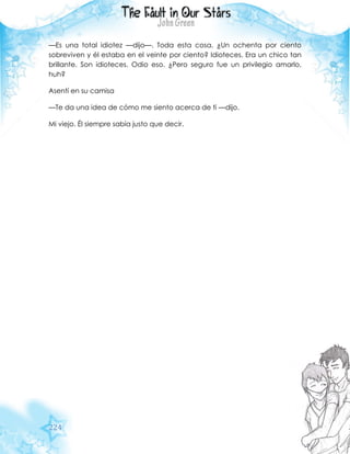 224
—Es una total idiotez —dijo—. Toda esta cosa. ¿Un ochenta por ciento
sobreviven y él estaba en el veinte por ciento? Idioteces. Era un chico tan
brillante. Son idioteces. Odio eso. ¿Pero seguro fue un privilegio amarlo,
huh?
Asentí en su camisa
—Te da una idea de cómo me siento acerca de ti —dijo.
Mi viejo. Él siempre sabía justo que decir.
 