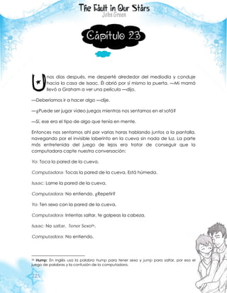 225
Capítulo 23
nos días después, me desperté alrededor del mediodía y conduje
hacia la casa de Isaac. Él abrió por sí mismo la puerta. —Mi mamá
llevó a Graham a ver una película —dijo.
—Deberíamos ir a hacer algo —dije.
—¿Puede ser jugar video juegos mientras nos sentamos en el sofá?
—Sí, ese era el tipo de algo que tenía en mente.
Entonces nos sentamos ahí por varias horas hablando juntos a la pantalla,
navegando por el invisible laberinto en la cueva sin nada de luz. La parte
más entretenida del juego de lejos era tratar de conseguir que la
computadora capte nuestra conversación:
Yo: Toca la pared de la cueva.
Computadora: Tocas la pared de la cueva. Está húmeda.
Isaac: Lame la pared de la cueva.
Computadora: No entiendo. ¿Repetir?
Yo: Ten sexo con la pared de la cueva.
Computadora: Intentas saltar, te golpeas la cabeza.
Isaac: No saltar. Tener Sexo36.
Computadora: No entiendo.
36 Hump: En inglés usa la palabra hump para tener sexo y jump para saltar, por eso el
juego de palabras y la confusión de la computadora.
U
 