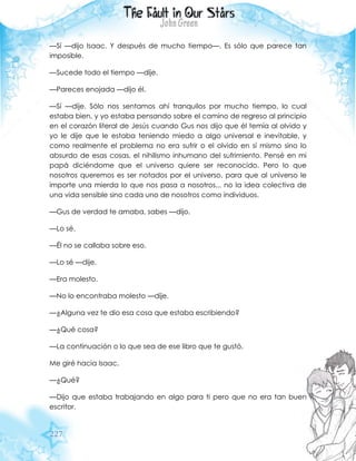 227
—Sí —dijo Isaac. Y después de mucho tiempo—. Es sólo que parece tan
imposible.
—Sucede todo el tiempo —dije.
—Pareces enojada —dijo él.
—Sí —dije. Sólo nos sentamos ahí tranquilos por mucho tiempo, lo cual
estaba bien, y yo estaba pensando sobre el camino de regreso al principio
en el corazón literal de Jesús cuando Gus nos dijo que él temía al olvido y
yo le dije que le estaba teniendo miedo a algo universal e inevitable, y
como realmente el problema no era sufrir o el olvido en sí mismo sino lo
absurdo de esas cosas, el nihilismo inhumano del sufrimiento. Pensé en mi
papá diciéndome que el universo quiere ser reconocido. Pero lo que
nosotros queremos es ser notados por el universo, para que al universo le
importe una mierda lo que nos pasa a nosotros... no la idea colectiva de
una vida sensible sino cada uno de nosotros como individuos.
—Gus de verdad te amaba, sabes —dijo.
—Lo sé.
—Él no se callaba sobre eso.
—Lo sé —dije.
—Era molesto.
—No lo encontraba molesto —dije.
—¿Alguna vez te dio esa cosa que estaba escribiendo?
—¿Qué cosa?
—La continuación o lo que sea de ese libro que te gustó.
Me giré hacia Isaac.
—¿Qué?
—Dijo que estaba trabajando en algo para ti pero que no era tan buen
escritor.
 
