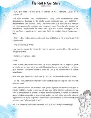229
—Oh, ¡por Dios! Sal del auto o llamaré al 911. Hombre, ¿cuál es tu
problema?
—Si sólo hubiera uno —reflexionó—. Estoy aquí simplemente para
disculparme. Estabas en lo cierto antes notando que soy patético y
dependiente del alcohol. Tenía una conocida que sólo pasaba tiempo
conmigo porque le pagaba por hacerlo... peor, todavía, ella acaba de
marcharse, dejándome el alma rara que no puede conseguir a un
compañero ni siquiera con sobornos. Todo es verdad, Hazel. Todo eso y
más.
—Bien —dije. Habría sido un discurso más didáctico si no pronunciara mal
las palabras.
—Me recuerdas a Anna.
—A mucha gente le recuerdo mucha gente —contesté—. De verdad
tengo que irme.
—Entonces maneja —dijo.
—Sal.
—No. Me recuerdas a Anna —dijo de nuevo. Después de un segundo, puse
el coche en reversa y me recosté. No podía hacer que se fuera y no tenía
que hacerlo. Manejaría hasta la casa de Gus, y los padres de él lo harían
marcharse.
—Tú eres, por supuesto, familiar —dijo Van Houten— con Antonietta Meo.
—Sí, no —dije. Prendí el estéreo y resonó el hip-hop sueco pero Van Houten
gritó sobre él.
—Ella pronto podría ser el santo más joven alguna vez beatificado por la
iglesia católica. Tenía el mismo cáncer que el Sr. Waters, osteosarcoma.
Ellos le amputaron la pierna. El dolor era insoportable. Cuando Antonietta
Meo estaba muriendo a la madura edad de seis años de este cáncer
agonizante, le dijo a su padre: “El dolor es como la tela: cuando más fuerte
es, más vale.” ¿Es verdad, Hazel?
No lo estaba mirando directamente, sino que a su reflejo en el espejo.
 
