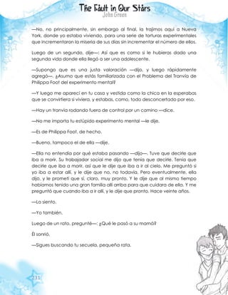 231
—No, no principalmente, sin embargo al final, la trajimos aquí a Nueva
York, donde yo estaba viviendo, para una serie de torturas experimentales
que incrementaron la miseria de sus días sin incrementar el número de ellos.
Luego de un segundo, dije—: Así que es como si le hubieras dado una
segunda vida donde ella llegó a ser una adolescente.
—Supongo que es una justa valoración —dijo, y luego rápidamente
agregó—. ¿Asumo que estás familiarizada con el Problema del Tranvía de
Philippa Foot del experimento mental?
—Y luego me aparecí en tu casa y vestida como la chica en la esperabas
que se convirtiera si viviera, y estabas, como, todo desconcertado por eso.
—Hay un tranvía rodando fuera de control por un camino —dice.
—No me importa tu estúpido experimento mental —le dije.
—Es de Philippa Foot, de hecho.
—Bueno, tampoco el de ella —dije.
—Ella no entendía por qué estaba pasando —dijo—. Tuve que decirle que
iba a morir. Su trabajador social me dijo que tenía que decirle. Tenía que
decirle que iba a morir, así que le dije que iba a ir al cielo. Me preguntó si
yo iba a estar allí, y le dije que no, no todavía. Pero eventualmente, ella
dijo, y le prometí que sí, claro, muy pronto. Y le dije que al mismo tiempo
habíamos tenido una gran familia allí arriba para que cuidara de ella. Y me
preguntó que cuando iba a ir allí, y le dije que pronto. Hace veinte años.
—Lo siento.
—Yo también.
Luego de un rato, pregunté—: ¿Qué le pasó a su mamá?
Él sonrió.
—Sigues buscando tu secuela, pequeña rata.
 
