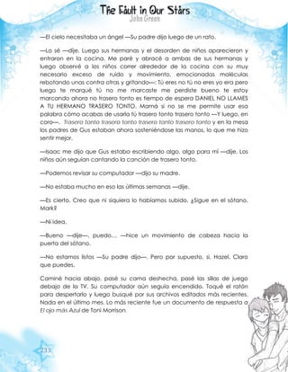 233
—El cielo necesitaba un ángel —Su padre dijo luego de un rato.
—Lo sé —dije. Luego sus hermanas y el desorden de niños aparecieron y
entraron en la cocina. Me paré y abracé a ambas de sus hermanas y
luego observé a los niños correr alrededor de la cocina con su muy
necesario exceso de ruido y movimiento, emocionadas moléculas
rebotando unas contra otras y gritando—: Tú eres no tú no eres yo era pero
luego te marqué tú no me marcaste me perdiste bueno te estoy
marcando ahora no trasero tonto es tiempo de espera DANIEL NO LLAMES
A TU HERMANO TRASERO TONTO. Mamá si no se me permite usar esa
palabra cómo acabas de usarla tú trasero tonto trasero tonto —Y luego, en
coro—. Trasero tonto trasero tonto trasero tonto trasero tonto y en la mesa
los padres de Gus estaban ahora sosteniéndose las manos, lo que me hizo
sentir mejor.
—Isaac me dijo que Gus estaba escribiendo algo, algo para mí —dije. Los
niños aún seguían cantando la canción de trasero tonto.
—Podemos revisar su computador —dijo su madre.
—No estaba mucho en eso las últimas semanas —dije.
—Es cierto. Creo que ni siquiera lo habíamos subido. ¿Sigue en el sótano,
Mark?
—Ni idea.
—Bueno —dije—, puedo… —hice un movimiento de cabeza hacia la
puerta del sótano.
—No estamos listos —Su padre dijo—. Pero por supuesto, si, Hazel. Claro
que puedes.
Caminé hacia abajo, pasé su cama deshecha, pasé las sillas de juego
debajo de la TV. Su computador aún seguía encendido. Toqué el ratón
para despertarlo y luego busqué por sus archivos editados más recientes.
Nada en el último mes. Lo más reciente fue un documento de respuesta a
El ojo más Azul de Toni Morrison.
 