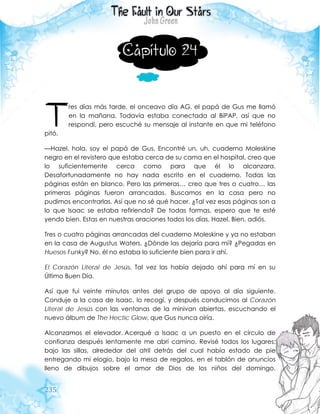 235
Capítulo 24
res días más tarde, el onceavo día AG, el papá de Gus me llamó
en la mañana. Todavía estaba conectada al BiPAP, así que no
respondí, pero escuché su mensaje al instante en que mi teléfono
pitó.
—Hazel, hola, soy el papá de Gus. Encontré un, uh, cuaderno Moleskine
negro en el revistero que estaba cerca de su cama en el hospital, creo que
lo suficientemente cerca como para que él lo alcanzara.
Desafortunadamente no hay nada escrito en el cuaderno. Todas las
páginas están en blanco. Pero las primeras… creo que tres o cuatro… las
primeras páginas fueron arrancadas. Buscamos en la casa pero no
pudimos encontrarlas. Así que no sé qué hacer. ¿Tal vez esas páginas son a
lo que Isaac se estaba refiriendo? De todas formas, espero que te esté
yendo bien. Estas en nuestras oraciones todos los días, Hazel. Bien, adiós.
Tres o cuatro páginas arrancadas del cuaderno Moleskine y ya no estaban
en la casa de Augustus Waters. ¿Dónde las dejaría para mí? ¿Pegadas en
Huesos Funky? No, él no estaba lo suficiente bien para ir ahí.
El Corazón Literal de Jesús. Tal vez las había dejado ahí para mí en su
Último Buen Día.
Así que fui veinte minutos antes del grupo de apoyo al día siguiente.
Conduje a la casa de Isaac, lo recogí, y después conducimos al Corazón
Literal de Jesús con las ventanas de la minivan abiertas, escuchando el
nuevo álbum de The Hectic Glow, que Gus nunca oiría.
Alcanzamos el elevador. Acerqué a Isaac a un puesto en el círculo de
confianza después lentamente me abrí camino. Revisé todos los lugares:
bajo las sillas, alrededor del atril detrás del cual había estado de pie
entregando mi elogio, bajo la mesa de regalos, en el tablón de anuncios
lleno de dibujos sobre el amor de Dios de los niños del domingo.
T
 
