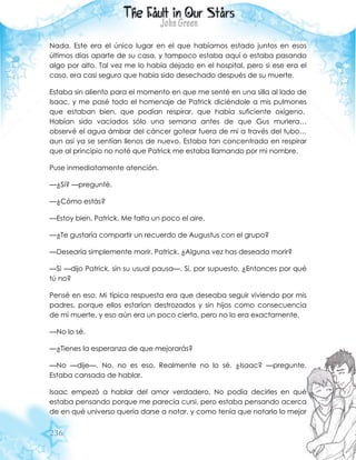 236
Nada. Este era el único lugar en el que habíamos estado juntos en esos
últimos días aparte de su casa, y tampoco estaba aquí o estaba pasando
algo por alto. Tal vez me lo había dejado en el hospital, pero si ese era el
caso, era casi seguro que había sido desechado después de su muerte.
Estaba sin aliento para el momento en que me senté en una silla al lado de
Isaac, y me pasé todo el homenaje de Patrick diciéndole a mis pulmones
que estaban bien, que podían respirar, que había suficiente oxígeno.
Habían sido vaciados sólo una semana antes de que Gus muriera…
observé el agua ámbar del cáncer gotear fuera de mi a través del tubo…
aun así ya se sentían llenos de nuevo. Estaba tan concentrada en respirar
que al principio no noté que Patrick me estaba llamando por mi nombre.
Puse inmediatamente atención.
—¿Sí? —pregunté.
—¿Cómo estás?
—Estoy bien, Patrick. Me falta un poco el aire.
—¿Te gustaría compartir un recuerdo de Augustus con el grupo?
—Desearía simplemente morir, Patrick. ¿Alguna vez has deseado morir?
—Si —dijo Patrick, sin su usual pausa—. Si, por supuesto. ¿Entonces por qué
tú no?
Pensé en eso. Mi típica respuesta era que deseaba seguir viviendo por mis
padres, porque ellos estarían destrozados y sin hijos como consecuencia
de mi muerte, y eso aún era un poco cierto, pero no lo era exactamente.
—No lo sé.
—¿Tienes la esperanza de que mejorarás?
—No —dije—. No, no es eso. Realmente no lo sé. ¿Isaac? —pregunte.
Estaba cansada de hablar.
Isaac empezó a hablar del amor verdadero. No podía decirles en qué
estaba pensando porque me parecía cursi, pero estaba pensando acerca
de en qué universo quería darse a notar, y como tenía que notarlo lo mejor
 