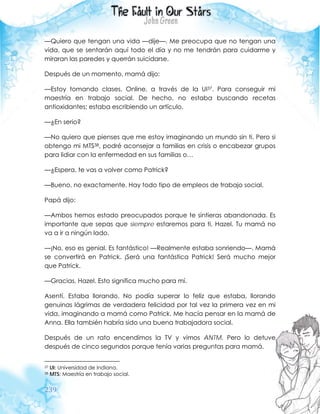 239
—Quiero que tengan una vida —dije—. Me preocupa que no tengan una
vida, que se sentarán aquí todo el día y no me tendrán para cuidarme y
miraran las paredes y querrán suicidarse.
Después de un momento, mamá dijo:
—Estoy tomando clases. Online, a través de la UI37. Para conseguir mi
maestría en trabajo social. De hecho, no estaba buscando recetas
antioxidantes; estaba escribiendo un artículo.
—¿En serio?
—No quiero que pienses que me estoy imaginando un mundo sin ti. Pero si
obtengo mi MTS38, podré aconsejar a familias en crisis o encabezar grupos
para lidiar con la enfermedad en sus familias o…
—¿Espera, te vas a volver como Patrick?
—Bueno, no exactamente. Hay todo tipo de empleos de trabajo social.
Papá dijo:
—Ambos hemos estado preocupados porque te sintieras abandonada. Es
importante que sepas que siempre estaremos para ti, Hazel. Tu mamá no
va a ir a ningún lado.
—¡No, eso es genial. Es fantástico! —Realmente estaba sonriendo—. Mamá
se convertirá en Patrick. ¡Será una fantástica Patrick! Será mucho mejor
que Patrick.
—Gracias, Hazel. Esto significa mucho para mí.
Asentí. Estaba llorando. No podía superar lo feliz que estaba, llorando
genuinas lágrimas de verdadera felicidad por tal vez la primera vez en mi
vida, imaginando a mamá como Patrick. Me hacía pensar en la mamá de
Anna. Ella también habría sido una buena trabajadora social.
Después de un rato encendimos la TV y vimos ANTM. Pero lo detuve
después de cinco segundos porque tenía varias preguntas para mamá.
37 UI: Universidad de Indiana.
38 MTS: Maestría en trabajo social.
 