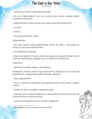 240
—¿Entonces cuánto te falta para terminar?
—Si voy a Bloomington39 por una semana este verano, debería poder
terminar en diciembre.
—¿Exactamente cuánto tiempo has estado escondiéndome esto?
—Un año.
—Mamá.
—No quería lastimarte, Hazel.
Sorprendente.
—Así que cuando estas esperándome afuera de MCC o del grupo de
apoyo o lo que sea, siempre estas…
—Sí, trabajando o leyendo.
—Eso es tan genial. Si muero, quiero que sepas que suspiraré desde el cielo
cada vez que le pidas a alguien que comparta sus sentimientos.
Papá se rió.
—Estaré ahí contigo, colega —Me aseguró.
Finalmente, miramos ANTM. Papá realmente se esforzó por no morirse del
aburrimiento, y preguntaba quién era quién, diciendo:
—¿Nos agrada ella?
—No, no. Odiamos a Anastasia. Nos agrada Antonia, la otra rubia —explicó
mamá.
—Todas son altas y horribles —respondió papá.
—Disculpa por no saber la diferencia —Papá estiró su brazo por encima de
mí para tomar la mano de mamá.
—¿Creen que seguirán juntos si muero? —pregunté.
39 Bloomington: Ciudad en el estado de Indiana, EEUU.
 