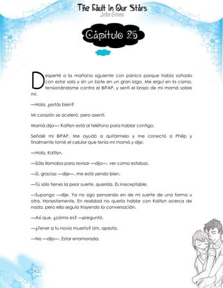 242
Capítulo 25
esperté a la mañana siguiente con pánico porque había soñado
con estar sola y sin un bote en un gran lago. Me erguí en la cama,
tensionándome contra el BiPAP, y sentí el brazo de mi mamá sobre
mí.
—Hola, ¿estás bien?
Mi corazón se aceleró, pero asentí.
Mamá dijo—: Kaitlyn está al teléfono para hablar contigo.
Señalé mi BiPAP. Me ayudó a quitármelo y me conectó a Philip y
finalmente tomé el celular que tenía mi mamá y dije:
—Hola, Kaitlyn.
—Sólo llamaba para revisar —dijo—, ver como estabas.
—Sí, gracias —dije—, me está yendo bien.
—Tú sólo tienes la peor suerte, querida. Es inaceptable.
—Supongo —dije. Ya no sigo pensando en de mi suerte de una forma u
otra. Honestamente, En realidad no quería hablar con Kaitlyn acerca de
nada, pero ella seguía trayendo la conversación.
—Así que, ¿cómo es? —preguntó.
—¿Tener a tu novio muerto? Um, apesta.
—No —dijo—. Estar enamorada.
D
 